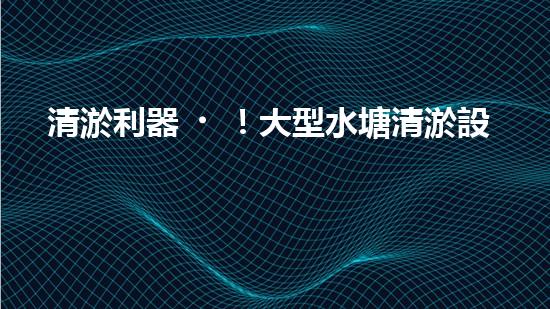清淤利器！大型水塘清淤設備廠家揭秘，如何讓水塘恢復清澈如鏡？